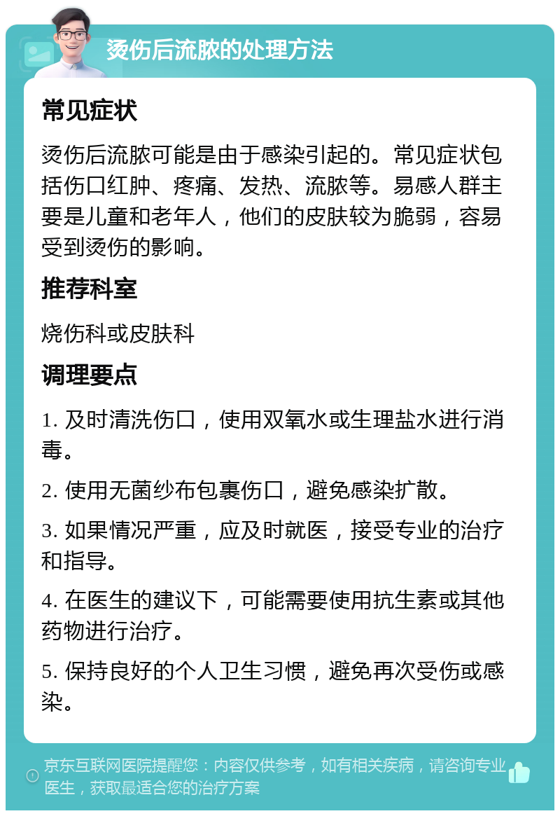 烫伤后流脓的处理方法 常见症状 烫伤后流脓可能是由于感染引起的。常见症状包括伤口红肿、疼痛、发热、流脓等。易感人群主要是儿童和老年人，他们的皮肤较为脆弱，容易受到烫伤的影响。 推荐科室 烧伤科或皮肤科 调理要点 1. 及时清洗伤口，使用双氧水或生理盐水进行消毒。 2. 使用无菌纱布包裹伤口，避免感染扩散。 3. 如果情况严重，应及时就医，接受专业的治疗和指导。 4. 在医生的建议下，可能需要使用抗生素或其他药物进行治疗。 5. 保持良好的个人卫生习惯，避免再次受伤或感染。