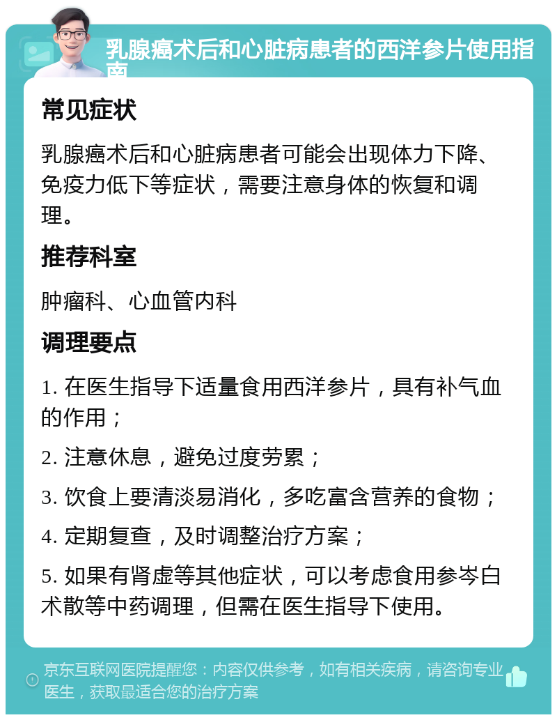 乳腺癌术后和心脏病患者的西洋参片使用指南 常见症状 乳腺癌术后和心脏病患者可能会出现体力下降、免疫力低下等症状，需要注意身体的恢复和调理。 推荐科室 肿瘤科、心血管内科 调理要点 1. 在医生指导下适量食用西洋参片，具有补气血的作用； 2. 注意休息，避免过度劳累； 3. 饮食上要清淡易消化，多吃富含营养的食物； 4. 定期复查，及时调整治疗方案； 5. 如果有肾虚等其他症状，可以考虑食用参岑白术散等中药调理，但需在医生指导下使用。