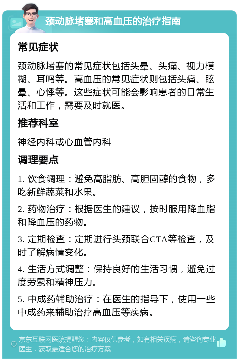 颈动脉堵塞和高血压的治疗指南 常见症状 颈动脉堵塞的常见症状包括头晕、头痛、视力模糊、耳鸣等。高血压的常见症状则包括头痛、眩晕、心悸等。这些症状可能会影响患者的日常生活和工作，需要及时就医。 推荐科室 神经内科或心血管内科 调理要点 1. 饮食调理：避免高脂肪、高胆固醇的食物，多吃新鲜蔬菜和水果。 2. 药物治疗：根据医生的建议，按时服用降血脂和降血压的药物。 3. 定期检查：定期进行头颈联合CTA等检查，及时了解病情变化。 4. 生活方式调整：保持良好的生活习惯，避免过度劳累和精神压力。 5. 中成药辅助治疗：在医生的指导下，使用一些中成药来辅助治疗高血压等疾病。