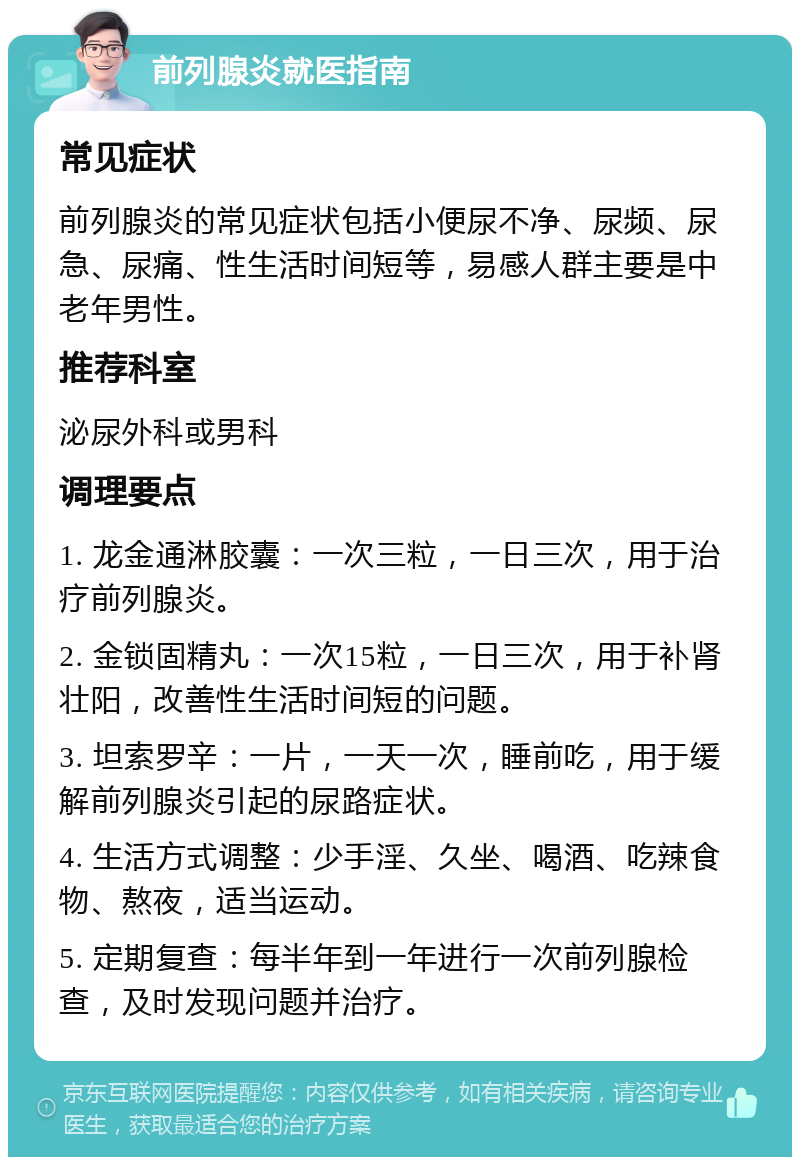 前列腺炎就医指南 常见症状 前列腺炎的常见症状包括小便尿不净、尿频、尿急、尿痛、性生活时间短等，易感人群主要是中老年男性。 推荐科室 泌尿外科或男科 调理要点 1. 龙金通淋胶囊：一次三粒，一日三次，用于治疗前列腺炎。 2. 金锁固精丸：一次15粒，一日三次，用于补肾壮阳，改善性生活时间短的问题。 3. 坦索罗辛：一片，一天一次，睡前吃，用于缓解前列腺炎引起的尿路症状。 4. 生活方式调整：少手淫、久坐、喝酒、吃辣食物、熬夜，适当运动。 5. 定期复查：每半年到一年进行一次前列腺检查，及时发现问题并治疗。