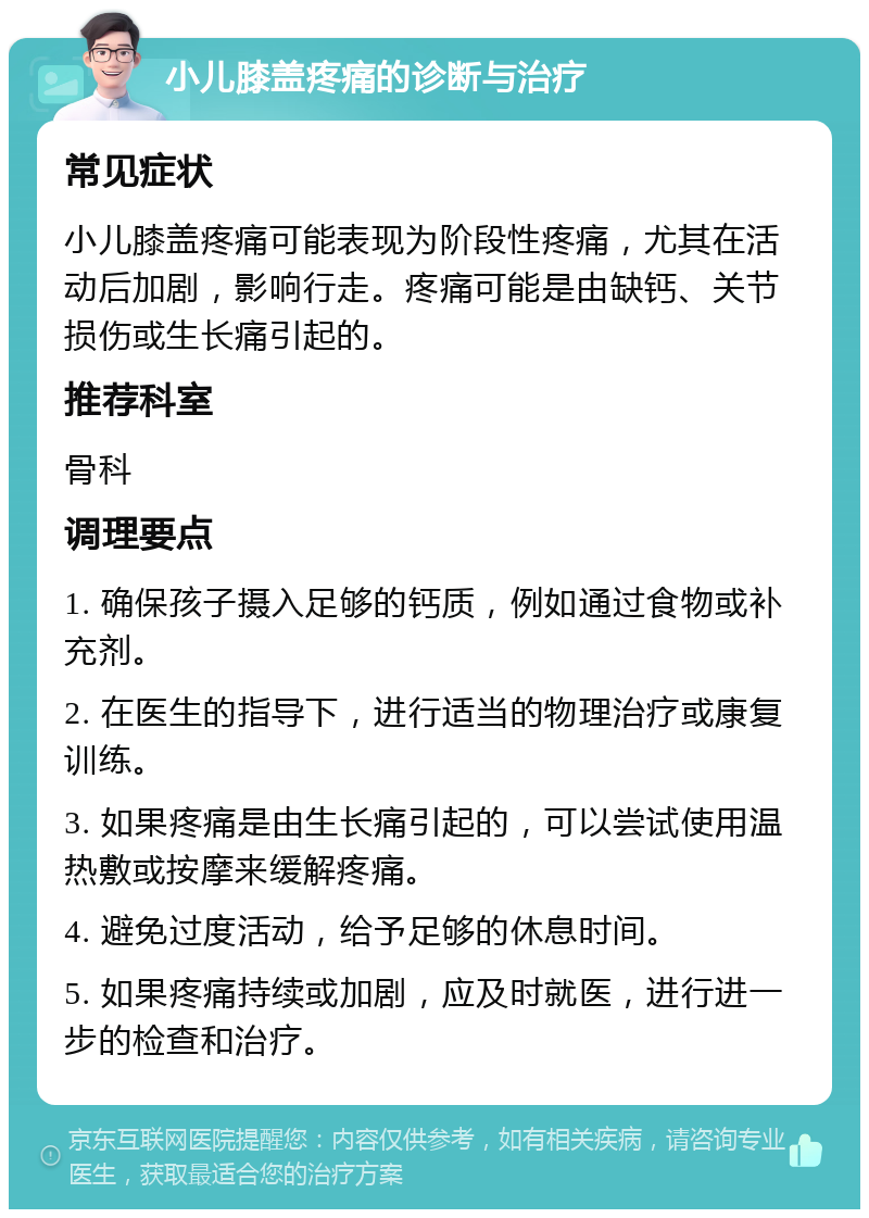 小儿膝盖疼痛的诊断与治疗 常见症状 小儿膝盖疼痛可能表现为阶段性疼痛，尤其在活动后加剧，影响行走。疼痛可能是由缺钙、关节损伤或生长痛引起的。 推荐科室 骨科 调理要点 1. 确保孩子摄入足够的钙质，例如通过食物或补充剂。 2. 在医生的指导下，进行适当的物理治疗或康复训练。 3. 如果疼痛是由生长痛引起的，可以尝试使用温热敷或按摩来缓解疼痛。 4. 避免过度活动，给予足够的休息时间。 5. 如果疼痛持续或加剧，应及时就医，进行进一步的检查和治疗。