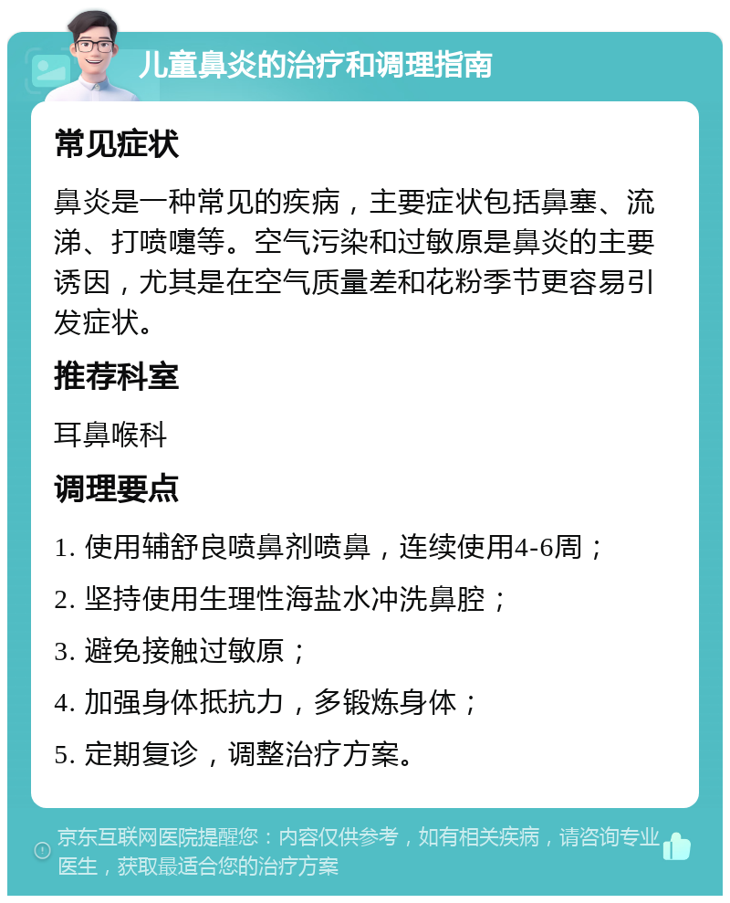 儿童鼻炎的治疗和调理指南 常见症状 鼻炎是一种常见的疾病，主要症状包括鼻塞、流涕、打喷嚏等。空气污染和过敏原是鼻炎的主要诱因，尤其是在空气质量差和花粉季节更容易引发症状。 推荐科室 耳鼻喉科 调理要点 1. 使用辅舒良喷鼻剂喷鼻，连续使用4-6周； 2. 坚持使用生理性海盐水冲洗鼻腔； 3. 避免接触过敏原； 4. 加强身体抵抗力，多锻炼身体； 5. 定期复诊，调整治疗方案。