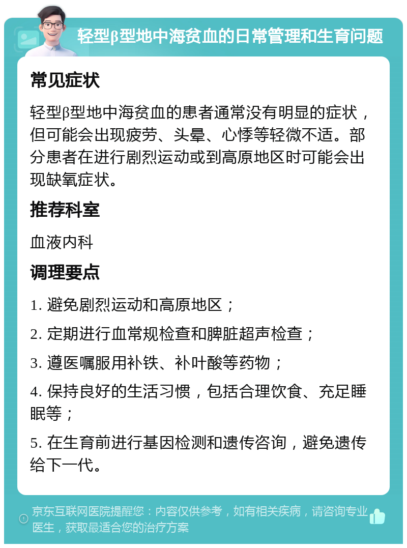 轻型β型地中海贫血的日常管理和生育问题 常见症状 轻型β型地中海贫血的患者通常没有明显的症状，但可能会出现疲劳、头晕、心悸等轻微不适。部分患者在进行剧烈运动或到高原地区时可能会出现缺氧症状。 推荐科室 血液内科 调理要点 1. 避免剧烈运动和高原地区； 2. 定期进行血常规检查和脾脏超声检查； 3. 遵医嘱服用补铁、补叶酸等药物； 4. 保持良好的生活习惯，包括合理饮食、充足睡眠等； 5. 在生育前进行基因检测和遗传咨询，避免遗传给下一代。