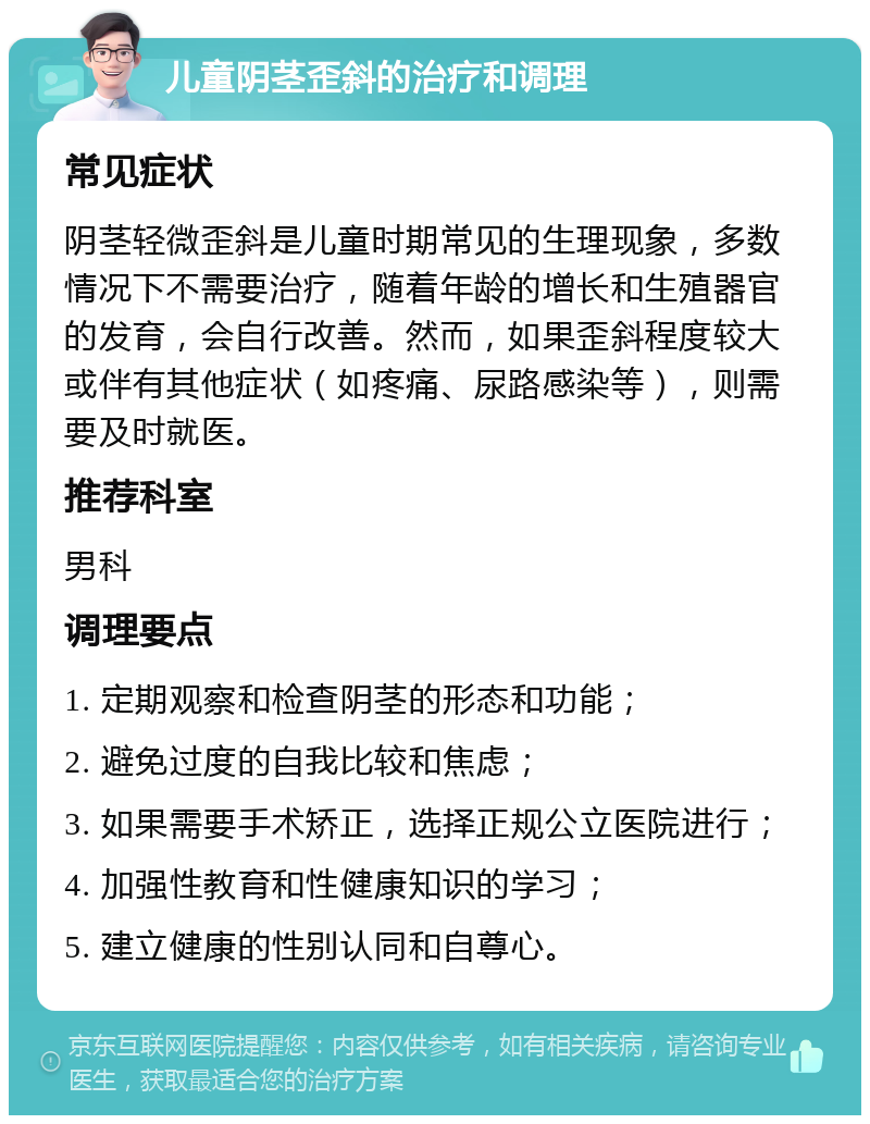 儿童阴茎歪斜的治疗和调理 常见症状 阴茎轻微歪斜是儿童时期常见的生理现象，多数情况下不需要治疗，随着年龄的增长和生殖器官的发育，会自行改善。然而，如果歪斜程度较大或伴有其他症状（如疼痛、尿路感染等），则需要及时就医。 推荐科室 男科 调理要点 1. 定期观察和检查阴茎的形态和功能； 2. 避免过度的自我比较和焦虑； 3. 如果需要手术矫正，选择正规公立医院进行； 4. 加强性教育和性健康知识的学习； 5. 建立健康的性别认同和自尊心。