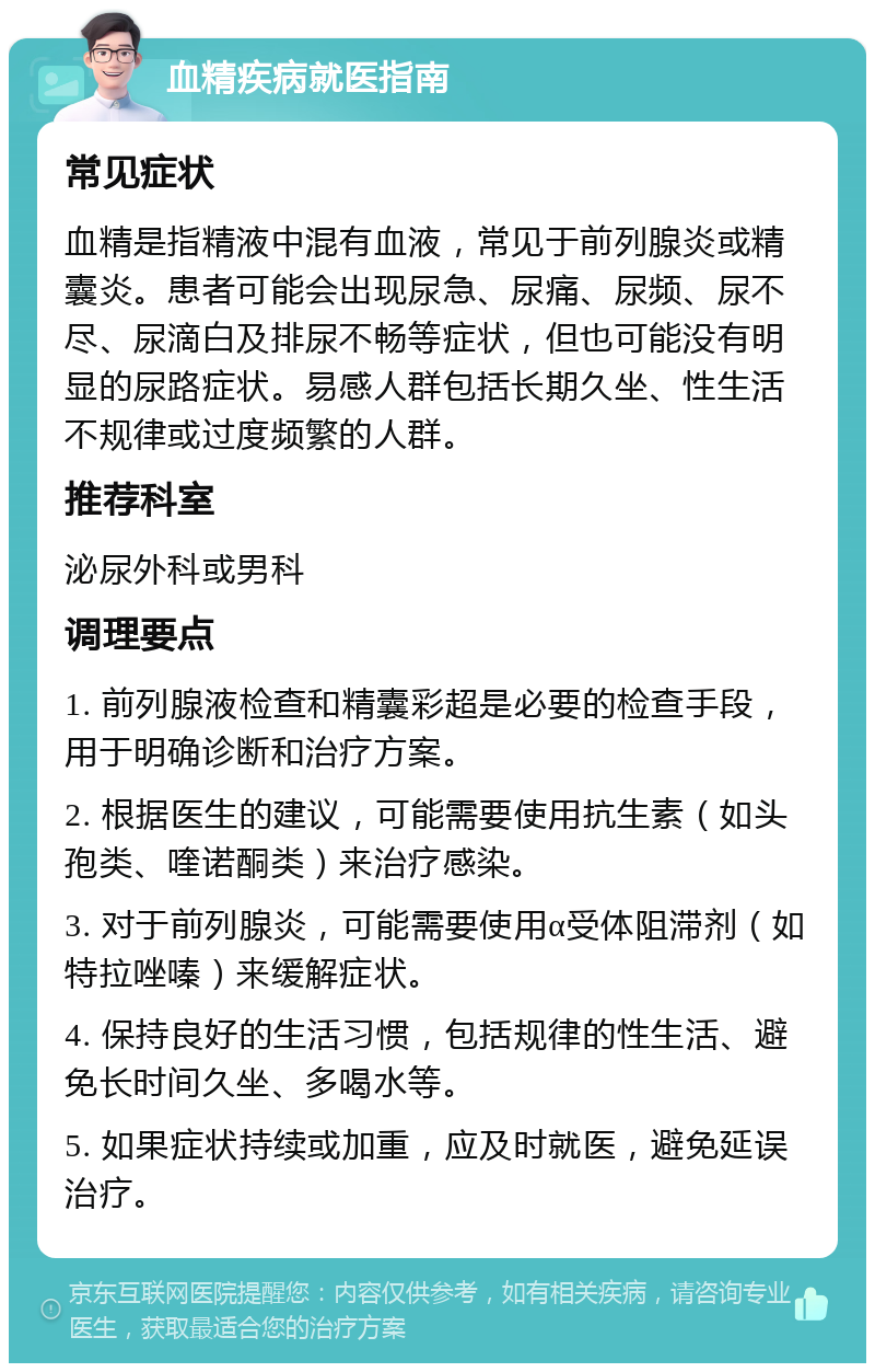 血精疾病就医指南 常见症状 血精是指精液中混有血液，常见于前列腺炎或精囊炎。患者可能会出现尿急、尿痛、尿频、尿不尽、尿滴白及排尿不畅等症状，但也可能没有明显的尿路症状。易感人群包括长期久坐、性生活不规律或过度频繁的人群。 推荐科室 泌尿外科或男科 调理要点 1. 前列腺液检查和精囊彩超是必要的检查手段，用于明确诊断和治疗方案。 2. 根据医生的建议，可能需要使用抗生素（如头孢类、喹诺酮类）来治疗感染。 3. 对于前列腺炎，可能需要使用α受体阻滞剂（如特拉唑嗪）来缓解症状。 4. 保持良好的生活习惯，包括规律的性生活、避免长时间久坐、多喝水等。 5. 如果症状持续或加重，应及时就医，避免延误治疗。