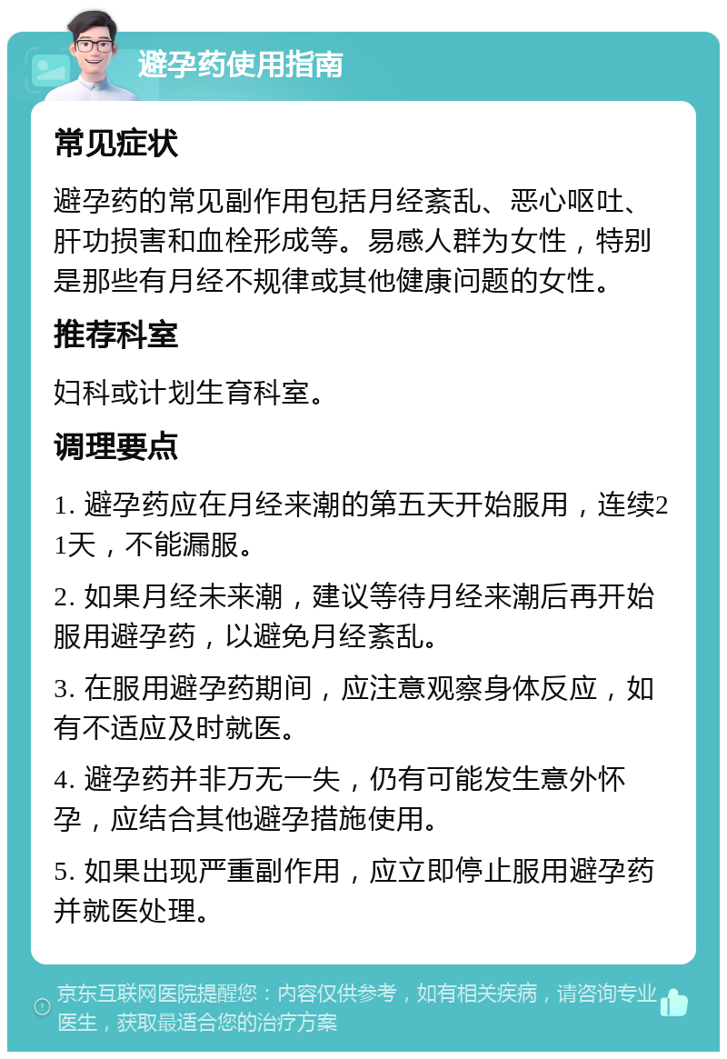 避孕药使用指南 常见症状 避孕药的常见副作用包括月经紊乱、恶心呕吐、肝功损害和血栓形成等。易感人群为女性，特别是那些有月经不规律或其他健康问题的女性。 推荐科室 妇科或计划生育科室。 调理要点 1. 避孕药应在月经来潮的第五天开始服用，连续21天，不能漏服。 2. 如果月经未来潮，建议等待月经来潮后再开始服用避孕药，以避免月经紊乱。 3. 在服用避孕药期间，应注意观察身体反应，如有不适应及时就医。 4. 避孕药并非万无一失，仍有可能发生意外怀孕，应结合其他避孕措施使用。 5. 如果出现严重副作用，应立即停止服用避孕药并就医处理。