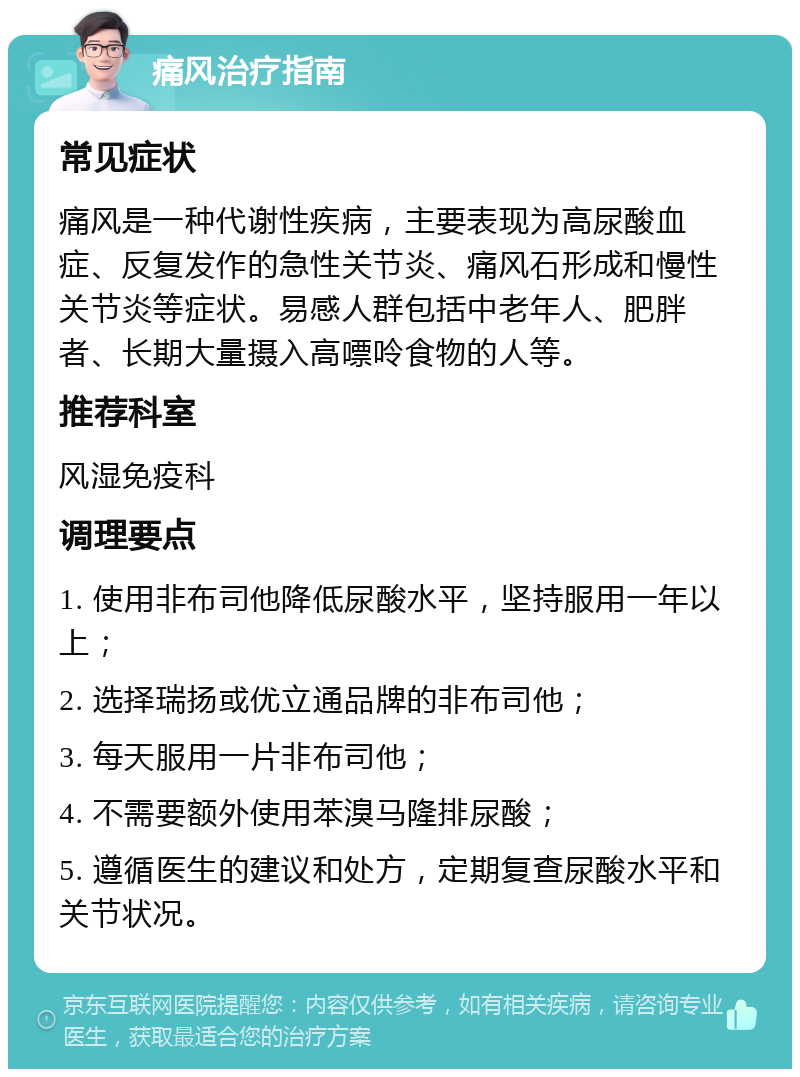 痛风治疗指南 常见症状 痛风是一种代谢性疾病，主要表现为高尿酸血症、反复发作的急性关节炎、痛风石形成和慢性关节炎等症状。易感人群包括中老年人、肥胖者、长期大量摄入高嘌呤食物的人等。 推荐科室 风湿免疫科 调理要点 1. 使用非布司他降低尿酸水平，坚持服用一年以上； 2. 选择瑞扬或优立通品牌的非布司他； 3. 每天服用一片非布司他； 4. 不需要额外使用苯溴马隆排尿酸； 5. 遵循医生的建议和处方，定期复查尿酸水平和关节状况。