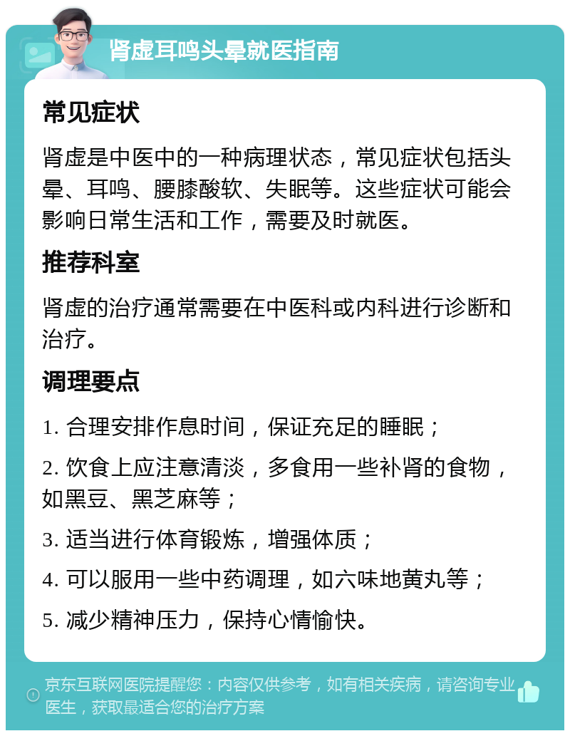 肾虚耳鸣头晕就医指南 常见症状 肾虚是中医中的一种病理状态，常见症状包括头晕、耳鸣、腰膝酸软、失眠等。这些症状可能会影响日常生活和工作，需要及时就医。 推荐科室 肾虚的治疗通常需要在中医科或内科进行诊断和治疗。 调理要点 1. 合理安排作息时间，保证充足的睡眠； 2. 饮食上应注意清淡，多食用一些补肾的食物，如黑豆、黑芝麻等； 3. 适当进行体育锻炼，增强体质； 4. 可以服用一些中药调理，如六味地黄丸等； 5. 减少精神压力，保持心情愉快。