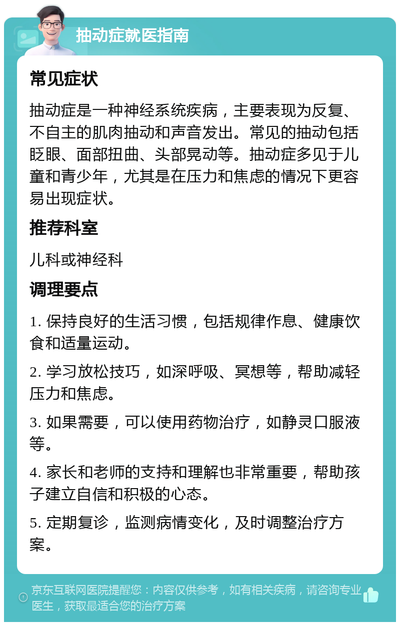 抽动症就医指南 常见症状 抽动症是一种神经系统疾病，主要表现为反复、不自主的肌肉抽动和声音发出。常见的抽动包括眨眼、面部扭曲、头部晃动等。抽动症多见于儿童和青少年，尤其是在压力和焦虑的情况下更容易出现症状。 推荐科室 儿科或神经科 调理要点 1. 保持良好的生活习惯，包括规律作息、健康饮食和适量运动。 2. 学习放松技巧，如深呼吸、冥想等，帮助减轻压力和焦虑。 3. 如果需要，可以使用药物治疗，如静灵口服液等。 4. 家长和老师的支持和理解也非常重要，帮助孩子建立自信和积极的心态。 5. 定期复诊，监测病情变化，及时调整治疗方案。