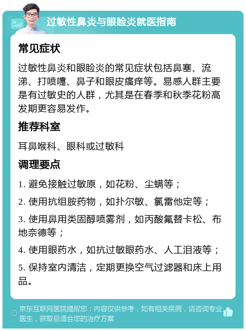 过敏性鼻炎与眼睑炎就医指南 常见症状 过敏性鼻炎和眼睑炎的常见症状包括鼻塞、流涕、打喷嚏、鼻子和眼皮瘙痒等。易感人群主要是有过敏史的人群，尤其是在春季和秋季花粉高发期更容易发作。 推荐科室 耳鼻喉科、眼科或过敏科 调理要点 1. 避免接触过敏原，如花粉、尘螨等； 2. 使用抗组胺药物，如扑尔敏、氯雷他定等； 3. 使用鼻用类固醇喷雾剂，如丙酸氟替卡松、布地奈德等； 4. 使用眼药水，如抗过敏眼药水、人工泪液等； 5. 保持室内清洁，定期更换空气过滤器和床上用品。