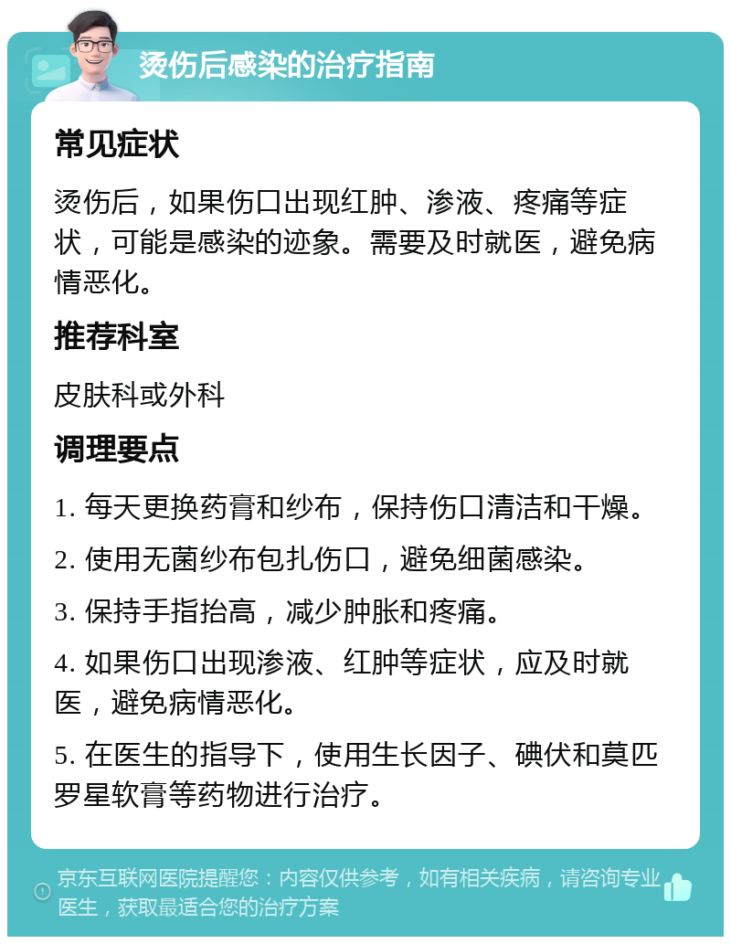 烫伤后感染的治疗指南 常见症状 烫伤后，如果伤口出现红肿、渗液、疼痛等症状，可能是感染的迹象。需要及时就医，避免病情恶化。 推荐科室 皮肤科或外科 调理要点 1. 每天更换药膏和纱布，保持伤口清洁和干燥。 2. 使用无菌纱布包扎伤口，避免细菌感染。 3. 保持手指抬高，减少肿胀和疼痛。 4. 如果伤口出现渗液、红肿等症状，应及时就医，避免病情恶化。 5. 在医生的指导下，使用生长因子、碘伏和莫匹罗星软膏等药物进行治疗。