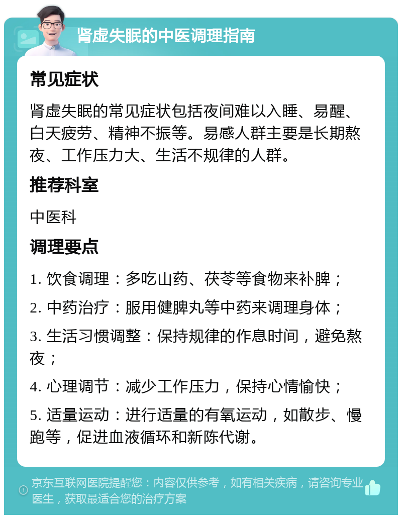 肾虚失眠的中医调理指南 常见症状 肾虚失眠的常见症状包括夜间难以入睡、易醒、白天疲劳、精神不振等。易感人群主要是长期熬夜、工作压力大、生活不规律的人群。 推荐科室 中医科 调理要点 1. 饮食调理：多吃山药、茯苓等食物来补脾； 2. 中药治疗：服用健脾丸等中药来调理身体； 3. 生活习惯调整：保持规律的作息时间，避免熬夜； 4. 心理调节：减少工作压力，保持心情愉快； 5. 适量运动：进行适量的有氧运动，如散步、慢跑等，促进血液循环和新陈代谢。