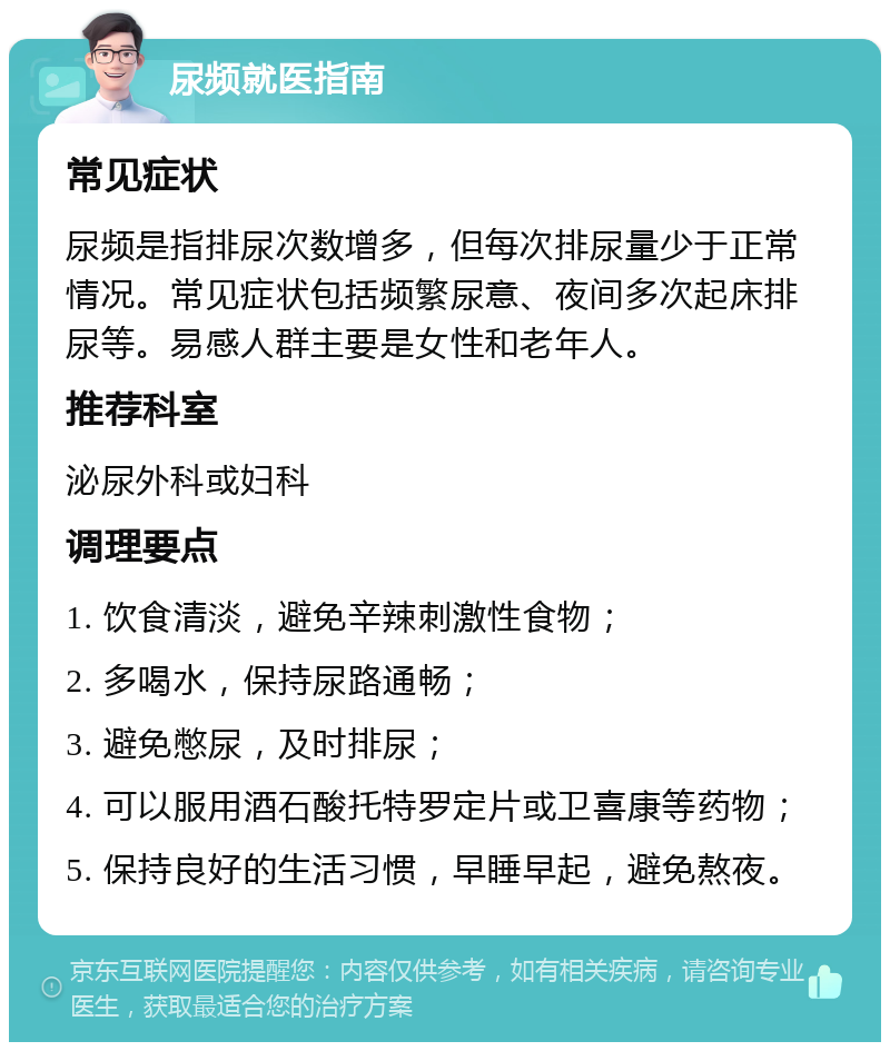 尿频就医指南 常见症状 尿频是指排尿次数增多，但每次排尿量少于正常情况。常见症状包括频繁尿意、夜间多次起床排尿等。易感人群主要是女性和老年人。 推荐科室 泌尿外科或妇科 调理要点 1. 饮食清淡，避免辛辣刺激性食物； 2. 多喝水，保持尿路通畅； 3. 避免憋尿，及时排尿； 4. 可以服用酒石酸托特罗定片或卫喜康等药物； 5. 保持良好的生活习惯，早睡早起，避免熬夜。