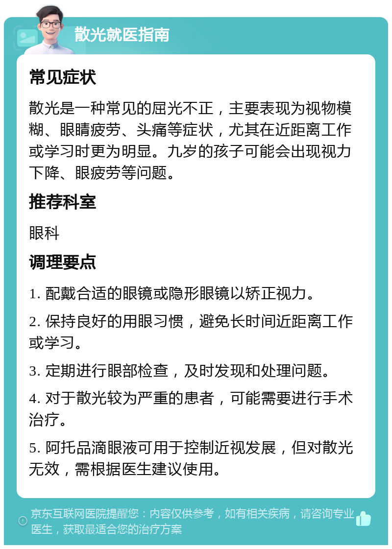 散光就医指南 常见症状 散光是一种常见的屈光不正，主要表现为视物模糊、眼睛疲劳、头痛等症状，尤其在近距离工作或学习时更为明显。九岁的孩子可能会出现视力下降、眼疲劳等问题。 推荐科室 眼科 调理要点 1. 配戴合适的眼镜或隐形眼镜以矫正视力。 2. 保持良好的用眼习惯，避免长时间近距离工作或学习。 3. 定期进行眼部检查，及时发现和处理问题。 4. 对于散光较为严重的患者，可能需要进行手术治疗。 5. 阿托品滴眼液可用于控制近视发展，但对散光无效，需根据医生建议使用。