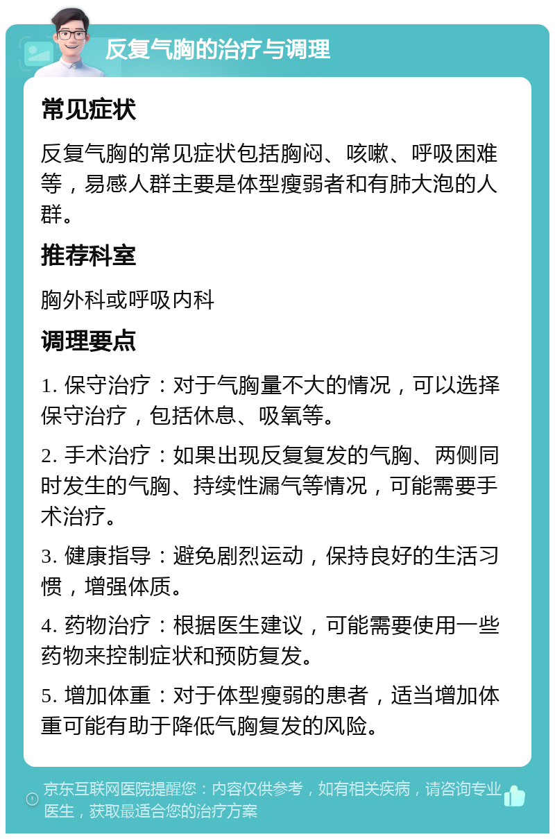 反复气胸的治疗与调理 常见症状 反复气胸的常见症状包括胸闷、咳嗽、呼吸困难等，易感人群主要是体型瘦弱者和有肺大泡的人群。 推荐科室 胸外科或呼吸内科 调理要点 1. 保守治疗：对于气胸量不大的情况，可以选择保守治疗，包括休息、吸氧等。 2. 手术治疗：如果出现反复复发的气胸、两侧同时发生的气胸、持续性漏气等情况，可能需要手术治疗。 3. 健康指导：避免剧烈运动，保持良好的生活习惯，增强体质。 4. 药物治疗：根据医生建议，可能需要使用一些药物来控制症状和预防复发。 5. 增加体重：对于体型瘦弱的患者，适当增加体重可能有助于降低气胸复发的风险。