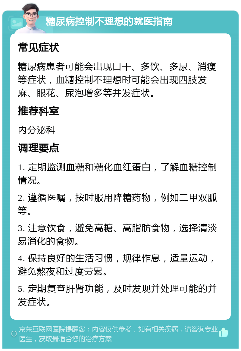 糖尿病控制不理想的就医指南 常见症状 糖尿病患者可能会出现口干、多饮、多尿、消瘦等症状，血糖控制不理想时可能会出现四肢发麻、眼花、尿泡增多等并发症状。 推荐科室 内分泌科 调理要点 1. 定期监测血糖和糖化血红蛋白，了解血糖控制情况。 2. 遵循医嘱，按时服用降糖药物，例如二甲双胍等。 3. 注意饮食，避免高糖、高脂肪食物，选择清淡易消化的食物。 4. 保持良好的生活习惯，规律作息，适量运动，避免熬夜和过度劳累。 5. 定期复查肝肾功能，及时发现并处理可能的并发症状。