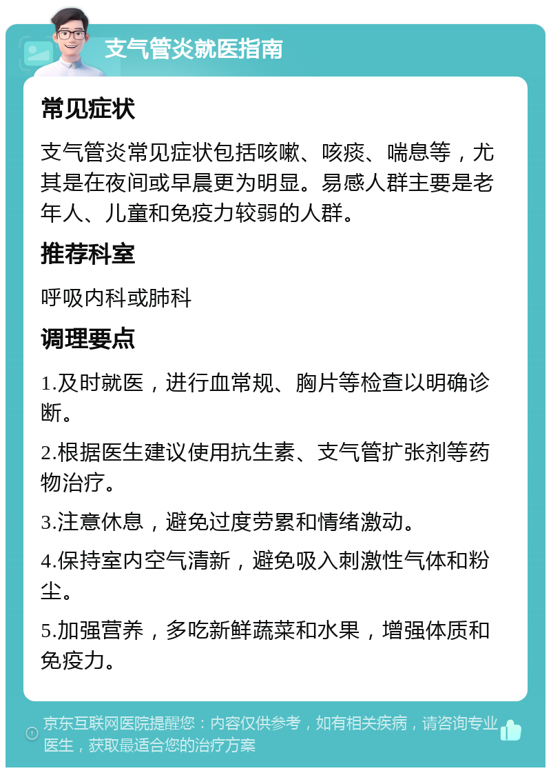 支气管炎就医指南 常见症状 支气管炎常见症状包括咳嗽、咳痰、喘息等，尤其是在夜间或早晨更为明显。易感人群主要是老年人、儿童和免疫力较弱的人群。 推荐科室 呼吸内科或肺科 调理要点 1.及时就医，进行血常规、胸片等检查以明确诊断。 2.根据医生建议使用抗生素、支气管扩张剂等药物治疗。 3.注意休息，避免过度劳累和情绪激动。 4.保持室内空气清新，避免吸入刺激性气体和粉尘。 5.加强营养，多吃新鲜蔬菜和水果，增强体质和免疫力。