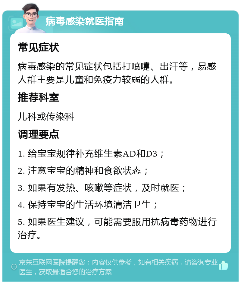 病毒感染就医指南 常见症状 病毒感染的常见症状包括打喷嚏、出汗等，易感人群主要是儿童和免疫力较弱的人群。 推荐科室 儿科或传染科 调理要点 1. 给宝宝规律补充维生素AD和D3； 2. 注意宝宝的精神和食欲状态； 3. 如果有发热、咳嗽等症状，及时就医； 4. 保持宝宝的生活环境清洁卫生； 5. 如果医生建议，可能需要服用抗病毒药物进行治疗。