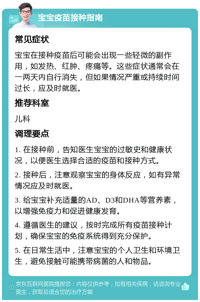 宝宝疫苗接种指南 常见症状 宝宝在接种疫苗后可能会出现一些轻微的副作用，如发热、红肿、疼痛等。这些症状通常会在一两天内自行消失，但如果情况严重或持续时间过长，应及时就医。 推荐科室 儿科 调理要点 1. 在接种前，告知医生宝宝的过敏史和健康状况，以便医生选择合适的疫苗和接种方式。 2. 接种后，注意观察宝宝的身体反应，如有异常情况应及时就医。 3. 给宝宝补充适量的AD、D3和DHA等营养素，以增强免疫力和促进健康发育。 4. 遵循医生的建议，按时完成所有疫苗接种计划，确保宝宝的免疫系统得到充分保护。 5. 在日常生活中，注意宝宝的个人卫生和环境卫生，避免接触可能携带病菌的人和物品。