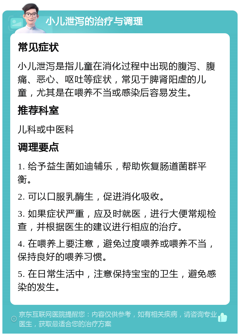 小儿泄泻的治疗与调理 常见症状 小儿泄泻是指儿童在消化过程中出现的腹泻、腹痛、恶心、呕吐等症状，常见于脾肾阳虚的儿童，尤其是在喂养不当或感染后容易发生。 推荐科室 儿科或中医科 调理要点 1. 给予益生菌如迪辅乐，帮助恢复肠道菌群平衡。 2. 可以口服乳酶生，促进消化吸收。 3. 如果症状严重，应及时就医，进行大便常规检查，并根据医生的建议进行相应的治疗。 4. 在喂养上要注意，避免过度喂养或喂养不当，保持良好的喂养习惯。 5. 在日常生活中，注意保持宝宝的卫生，避免感染的发生。