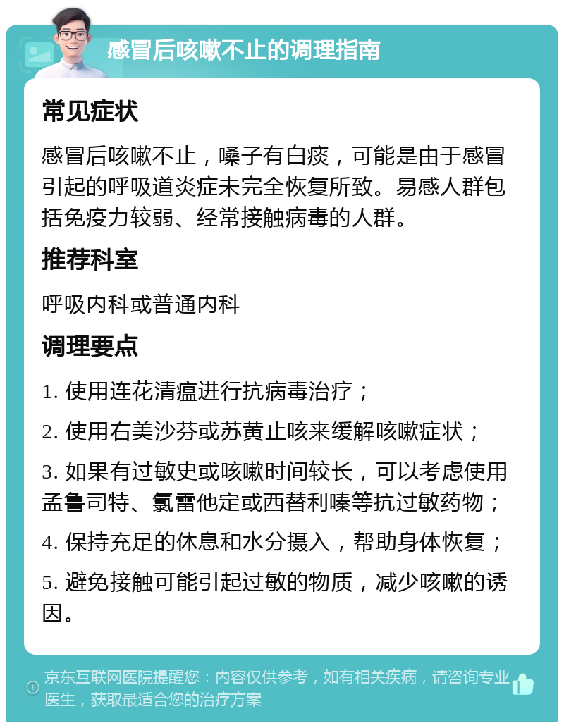 感冒后咳嗽不止的调理指南 常见症状 感冒后咳嗽不止，嗓子有白痰，可能是由于感冒引起的呼吸道炎症未完全恢复所致。易感人群包括免疫力较弱、经常接触病毒的人群。 推荐科室 呼吸内科或普通内科 调理要点 1. 使用连花清瘟进行抗病毒治疗； 2. 使用右美沙芬或苏黄止咳来缓解咳嗽症状； 3. 如果有过敏史或咳嗽时间较长，可以考虑使用孟鲁司特、氯雷他定或西替利嗪等抗过敏药物； 4. 保持充足的休息和水分摄入，帮助身体恢复； 5. 避免接触可能引起过敏的物质，减少咳嗽的诱因。