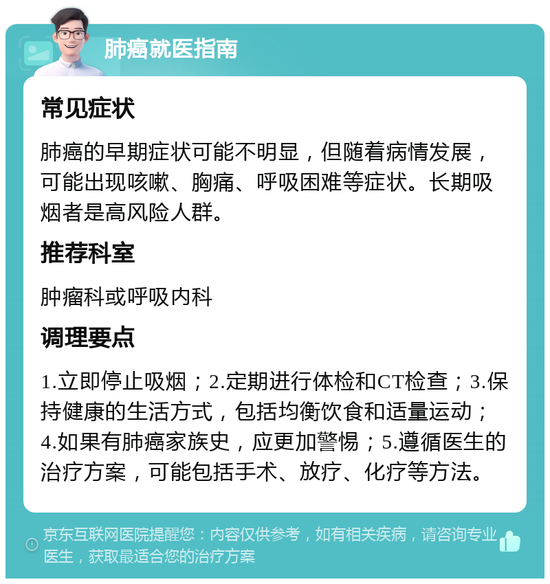 肺癌就医指南 常见症状 肺癌的早期症状可能不明显，但随着病情发展，可能出现咳嗽、胸痛、呼吸困难等症状。长期吸烟者是高风险人群。 推荐科室 肿瘤科或呼吸内科 调理要点 1.立即停止吸烟；2.定期进行体检和CT检查；3.保持健康的生活方式，包括均衡饮食和适量运动；4.如果有肺癌家族史，应更加警惕；5.遵循医生的治疗方案，可能包括手术、放疗、化疗等方法。