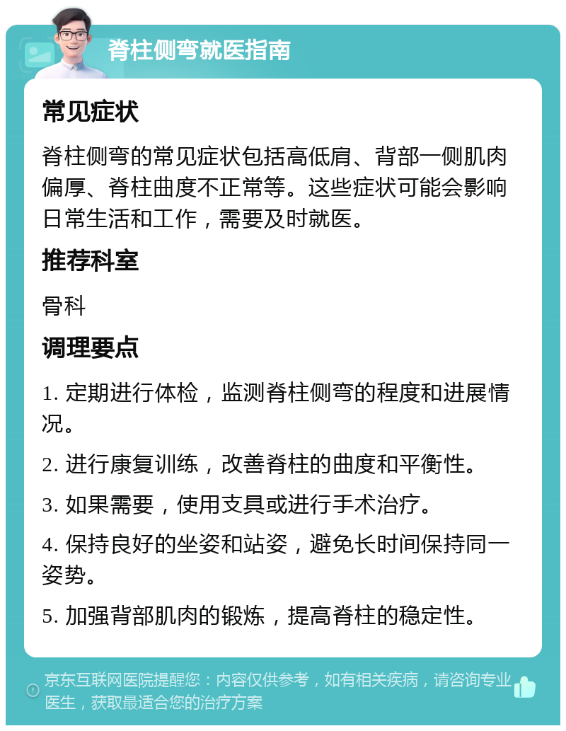 脊柱侧弯就医指南 常见症状 脊柱侧弯的常见症状包括高低肩、背部一侧肌肉偏厚、脊柱曲度不正常等。这些症状可能会影响日常生活和工作，需要及时就医。 推荐科室 骨科 调理要点 1. 定期进行体检，监测脊柱侧弯的程度和进展情况。 2. 进行康复训练，改善脊柱的曲度和平衡性。 3. 如果需要，使用支具或进行手术治疗。 4. 保持良好的坐姿和站姿，避免长时间保持同一姿势。 5. 加强背部肌肉的锻炼，提高脊柱的稳定性。