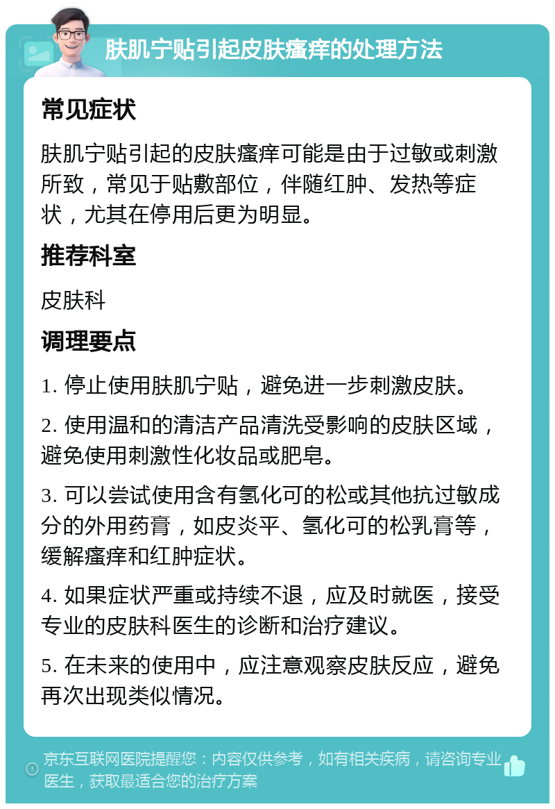 肤肌宁贴引起皮肤瘙痒的处理方法 常见症状 肤肌宁贴引起的皮肤瘙痒可能是由于过敏或刺激所致，常见于贴敷部位，伴随红肿、发热等症状，尤其在停用后更为明显。 推荐科室 皮肤科 调理要点 1. 停止使用肤肌宁贴，避免进一步刺激皮肤。 2. 使用温和的清洁产品清洗受影响的皮肤区域，避免使用刺激性化妆品或肥皂。 3. 可以尝试使用含有氢化可的松或其他抗过敏成分的外用药膏，如皮炎平、氢化可的松乳膏等，缓解瘙痒和红肿症状。 4. 如果症状严重或持续不退，应及时就医，接受专业的皮肤科医生的诊断和治疗建议。 5. 在未来的使用中，应注意观察皮肤反应，避免再次出现类似情况。