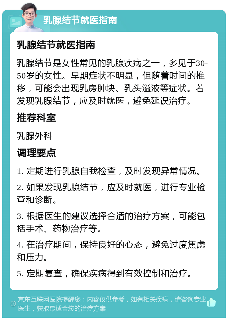 乳腺结节就医指南 乳腺结节就医指南 乳腺结节是女性常见的乳腺疾病之一，多见于30-50岁的女性。早期症状不明显，但随着时间的推移，可能会出现乳房肿块、乳头溢液等症状。若发现乳腺结节，应及时就医，避免延误治疗。 推荐科室 乳腺外科 调理要点 1. 定期进行乳腺自我检查，及时发现异常情况。 2. 如果发现乳腺结节，应及时就医，进行专业检查和诊断。 3. 根据医生的建议选择合适的治疗方案，可能包括手术、药物治疗等。 4. 在治疗期间，保持良好的心态，避免过度焦虑和压力。 5. 定期复查，确保疾病得到有效控制和治疗。