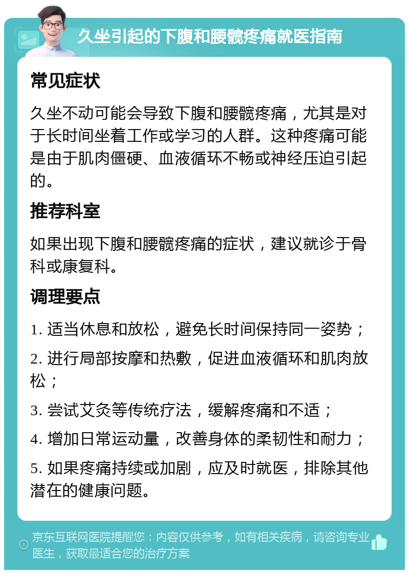 久坐引起的下腹和腰髋疼痛就医指南 常见症状 久坐不动可能会导致下腹和腰髋疼痛，尤其是对于长时间坐着工作或学习的人群。这种疼痛可能是由于肌肉僵硬、血液循环不畅或神经压迫引起的。 推荐科室 如果出现下腹和腰髋疼痛的症状，建议就诊于骨科或康复科。 调理要点 1. 适当休息和放松，避免长时间保持同一姿势； 2. 进行局部按摩和热敷，促进血液循环和肌肉放松； 3. 尝试艾灸等传统疗法，缓解疼痛和不适； 4. 增加日常运动量，改善身体的柔韧性和耐力； 5. 如果疼痛持续或加剧，应及时就医，排除其他潜在的健康问题。