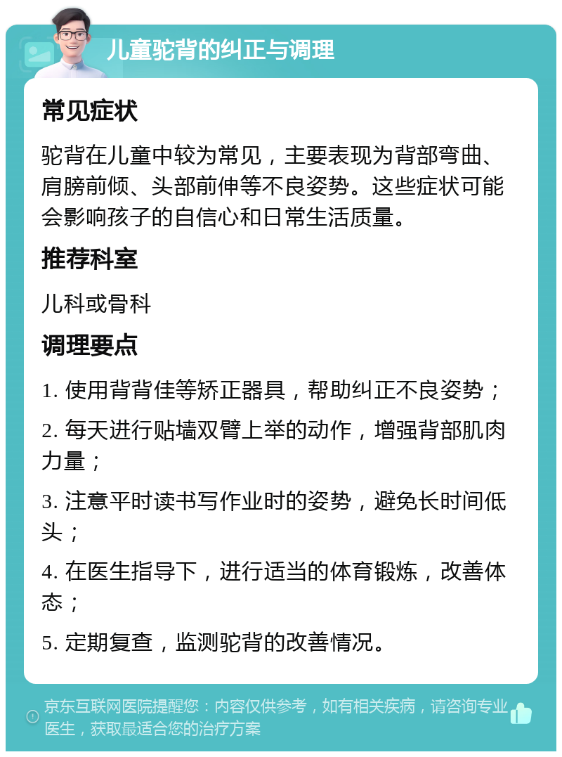 儿童驼背的纠正与调理 常见症状 驼背在儿童中较为常见，主要表现为背部弯曲、肩膀前倾、头部前伸等不良姿势。这些症状可能会影响孩子的自信心和日常生活质量。 推荐科室 儿科或骨科 调理要点 1. 使用背背佳等矫正器具，帮助纠正不良姿势； 2. 每天进行贴墙双臂上举的动作，增强背部肌肉力量； 3. 注意平时读书写作业时的姿势，避免长时间低头； 4. 在医生指导下，进行适当的体育锻炼，改善体态； 5. 定期复查，监测驼背的改善情况。