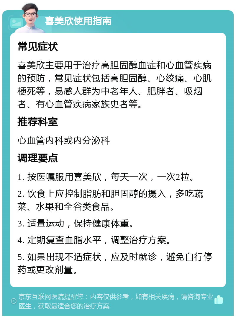 喜美欣使用指南 常见症状 喜美欣主要用于治疗高胆固醇血症和心血管疾病的预防，常见症状包括高胆固醇、心绞痛、心肌梗死等，易感人群为中老年人、肥胖者、吸烟者、有心血管疾病家族史者等。 推荐科室 心血管内科或内分泌科 调理要点 1. 按医嘱服用喜美欣，每天一次，一次2粒。 2. 饮食上应控制脂肪和胆固醇的摄入，多吃蔬菜、水果和全谷类食品。 3. 适量运动，保持健康体重。 4. 定期复查血脂水平，调整治疗方案。 5. 如果出现不适症状，应及时就诊，避免自行停药或更改剂量。