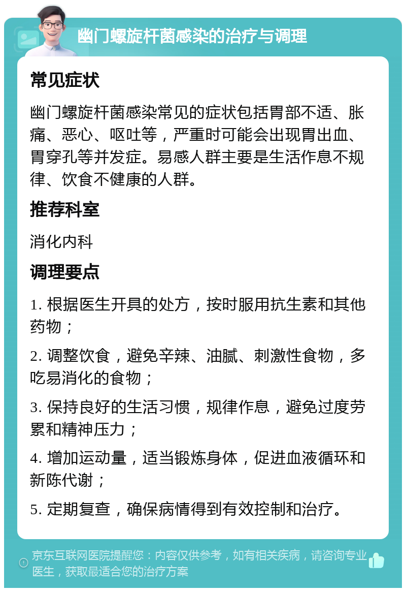 幽门螺旋杆菌感染的治疗与调理 常见症状 幽门螺旋杆菌感染常见的症状包括胃部不适、胀痛、恶心、呕吐等，严重时可能会出现胃出血、胃穿孔等并发症。易感人群主要是生活作息不规律、饮食不健康的人群。 推荐科室 消化内科 调理要点 1. 根据医生开具的处方，按时服用抗生素和其他药物； 2. 调整饮食，避免辛辣、油腻、刺激性食物，多吃易消化的食物； 3. 保持良好的生活习惯，规律作息，避免过度劳累和精神压力； 4. 增加运动量，适当锻炼身体，促进血液循环和新陈代谢； 5. 定期复查，确保病情得到有效控制和治疗。