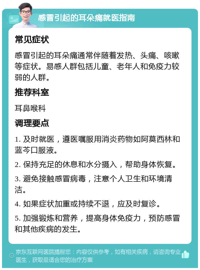 感冒引起的耳朵痛就医指南 常见症状 感冒引起的耳朵痛通常伴随着发热、头痛、咳嗽等症状。易感人群包括儿童、老年人和免疫力较弱的人群。 推荐科室 耳鼻喉科 调理要点 1. 及时就医，遵医嘱服用消炎药物如阿莫西林和蓝芩口服液。 2. 保持充足的休息和水分摄入，帮助身体恢复。 3. 避免接触感冒病毒，注意个人卫生和环境清洁。 4. 如果症状加重或持续不退，应及时复诊。 5. 加强锻炼和营养，提高身体免疫力，预防感冒和其他疾病的发生。