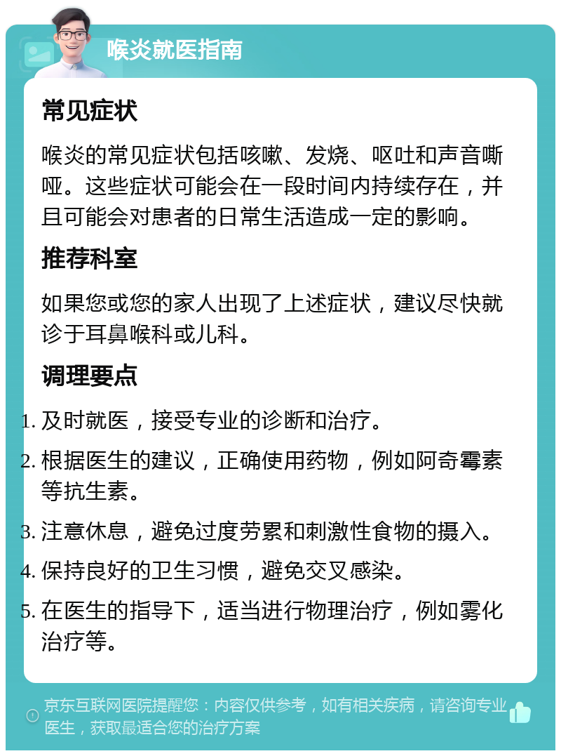 喉炎就医指南 常见症状 喉炎的常见症状包括咳嗽、发烧、呕吐和声音嘶哑。这些症状可能会在一段时间内持续存在，并且可能会对患者的日常生活造成一定的影响。 推荐科室 如果您或您的家人出现了上述症状，建议尽快就诊于耳鼻喉科或儿科。 调理要点 及时就医，接受专业的诊断和治疗。 根据医生的建议，正确使用药物，例如阿奇霉素等抗生素。 注意休息，避免过度劳累和刺激性食物的摄入。 保持良好的卫生习惯，避免交叉感染。 在医生的指导下，适当进行物理治疗，例如雾化治疗等。