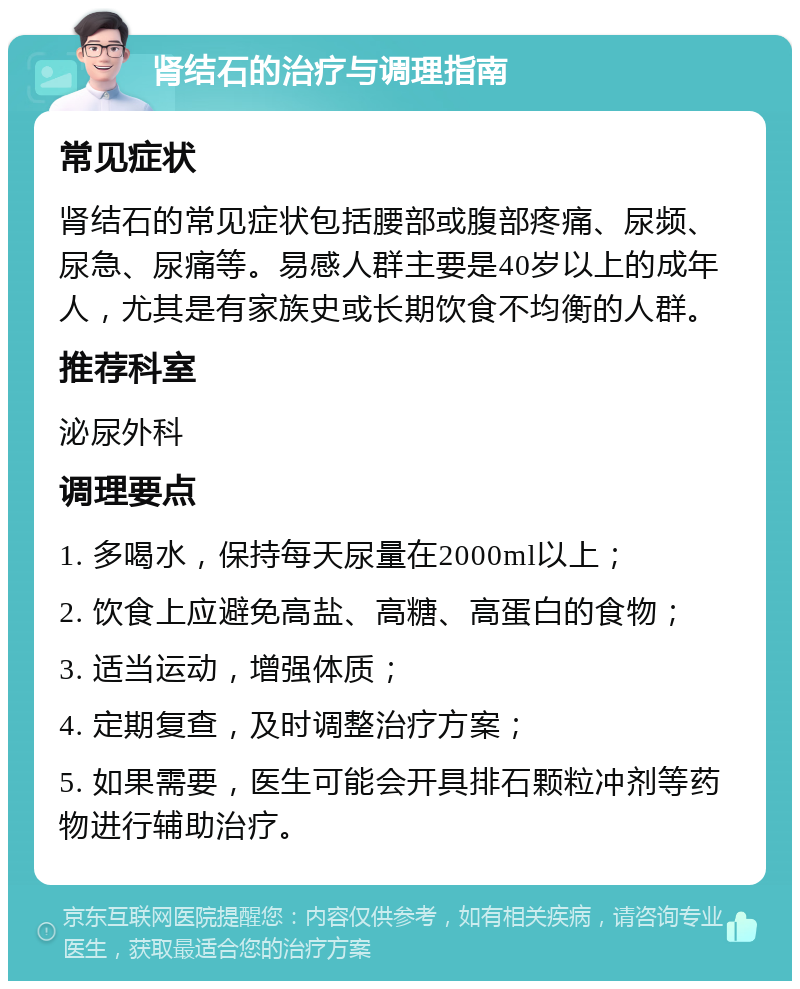 肾结石的治疗与调理指南 常见症状 肾结石的常见症状包括腰部或腹部疼痛、尿频、尿急、尿痛等。易感人群主要是40岁以上的成年人，尤其是有家族史或长期饮食不均衡的人群。 推荐科室 泌尿外科 调理要点 1. 多喝水，保持每天尿量在2000ml以上； 2. 饮食上应避免高盐、高糖、高蛋白的食物； 3. 适当运动，增强体质； 4. 定期复查，及时调整治疗方案； 5. 如果需要，医生可能会开具排石颗粒冲剂等药物进行辅助治疗。