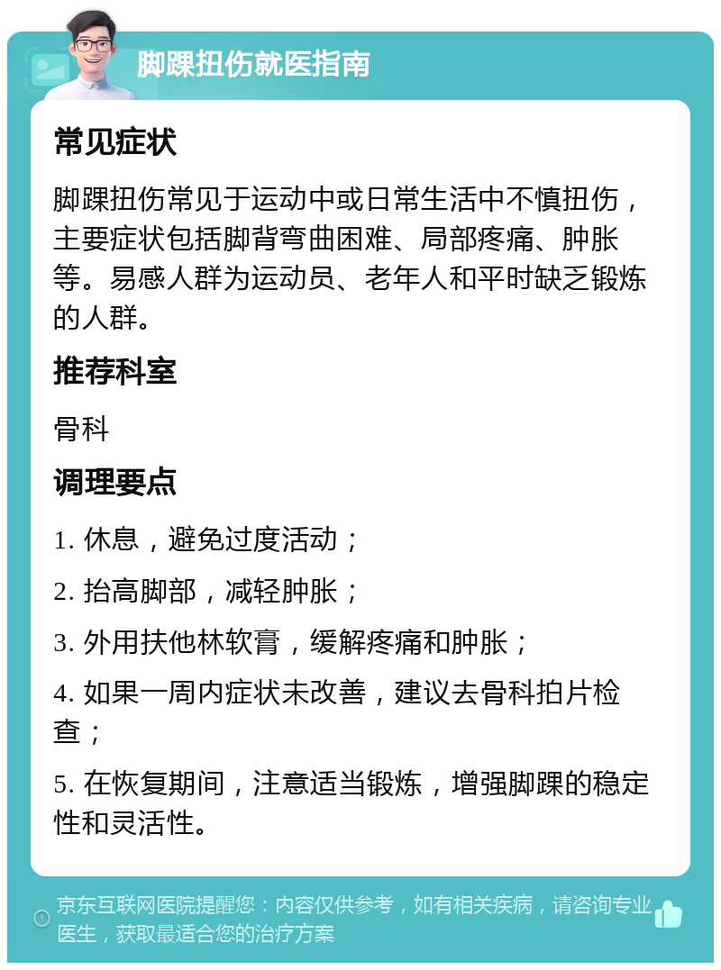 脚踝扭伤就医指南 常见症状 脚踝扭伤常见于运动中或日常生活中不慎扭伤，主要症状包括脚背弯曲困难、局部疼痛、肿胀等。易感人群为运动员、老年人和平时缺乏锻炼的人群。 推荐科室 骨科 调理要点 1. 休息，避免过度活动； 2. 抬高脚部，减轻肿胀； 3. 外用扶他林软膏，缓解疼痛和肿胀； 4. 如果一周内症状未改善，建议去骨科拍片检查； 5. 在恢复期间，注意适当锻炼，增强脚踝的稳定性和灵活性。