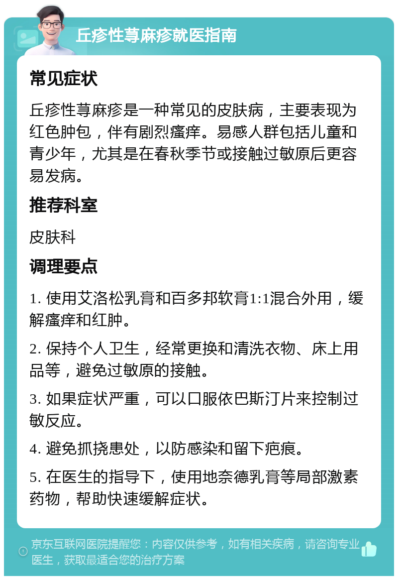 丘疹性荨麻疹就医指南 常见症状 丘疹性荨麻疹是一种常见的皮肤病，主要表现为红色肿包，伴有剧烈瘙痒。易感人群包括儿童和青少年，尤其是在春秋季节或接触过敏原后更容易发病。 推荐科室 皮肤科 调理要点 1. 使用艾洛松乳膏和百多邦软膏1:1混合外用，缓解瘙痒和红肿。 2. 保持个人卫生，经常更换和清洗衣物、床上用品等，避免过敏原的接触。 3. 如果症状严重，可以口服依巴斯汀片来控制过敏反应。 4. 避免抓挠患处，以防感染和留下疤痕。 5. 在医生的指导下，使用地奈德乳膏等局部激素药物，帮助快速缓解症状。