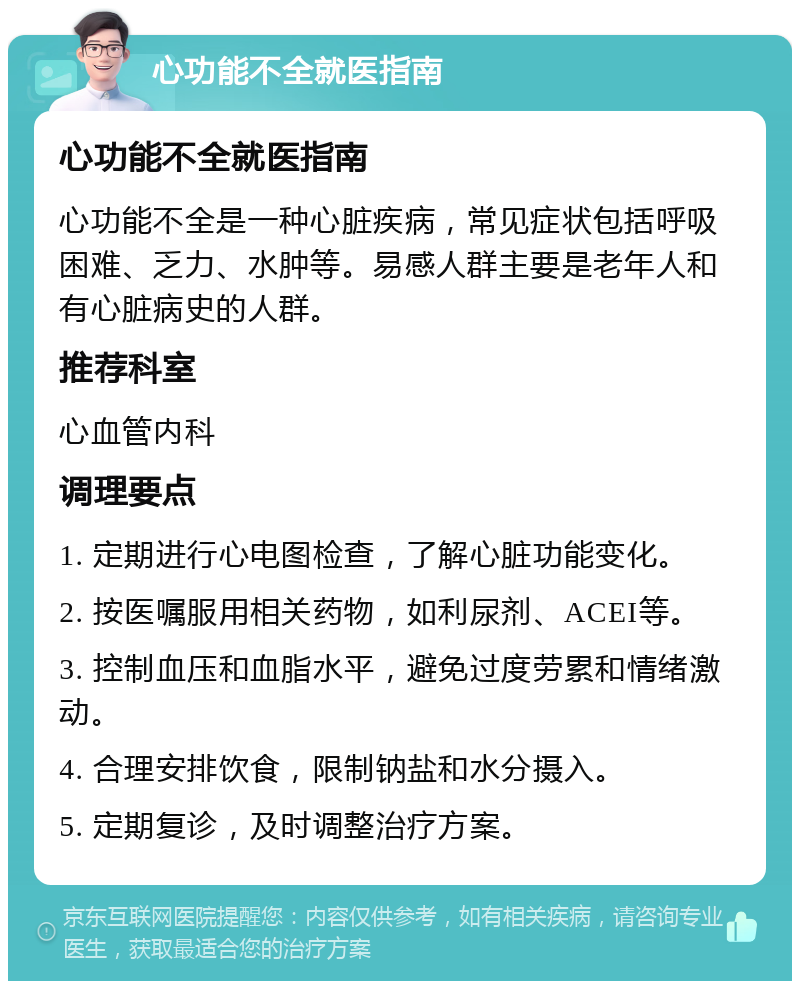 心功能不全就医指南 心功能不全就医指南 心功能不全是一种心脏疾病，常见症状包括呼吸困难、乏力、水肿等。易感人群主要是老年人和有心脏病史的人群。 推荐科室 心血管内科 调理要点 1. 定期进行心电图检查，了解心脏功能变化。 2. 按医嘱服用相关药物，如利尿剂、ACEI等。 3. 控制血压和血脂水平，避免过度劳累和情绪激动。 4. 合理安排饮食，限制钠盐和水分摄入。 5. 定期复诊，及时调整治疗方案。