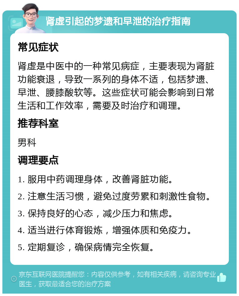 肾虚引起的梦遗和早泄的治疗指南 常见症状 肾虚是中医中的一种常见病症，主要表现为肾脏功能衰退，导致一系列的身体不适，包括梦遗、早泄、腰膝酸软等。这些症状可能会影响到日常生活和工作效率，需要及时治疗和调理。 推荐科室 男科 调理要点 1. 服用中药调理身体，改善肾脏功能。 2. 注意生活习惯，避免过度劳累和刺激性食物。 3. 保持良好的心态，减少压力和焦虑。 4. 适当进行体育锻炼，增强体质和免疫力。 5. 定期复诊，确保病情完全恢复。