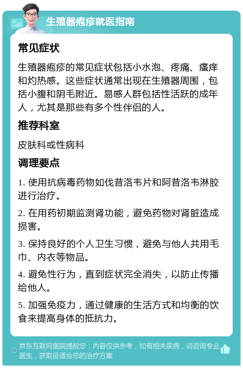 生殖器疱疹就医指南 常见症状 生殖器疱疹的常见症状包括小水泡、疼痛、瘙痒和灼热感。这些症状通常出现在生殖器周围，包括小腹和阴毛附近。易感人群包括性活跃的成年人，尤其是那些有多个性伴侣的人。 推荐科室 皮肤科或性病科 调理要点 1. 使用抗病毒药物如伐昔洛韦片和阿昔洛韦淋胶进行治疗。 2. 在用药初期监测肾功能，避免药物对肾脏造成损害。 3. 保持良好的个人卫生习惯，避免与他人共用毛巾、内衣等物品。 4. 避免性行为，直到症状完全消失，以防止传播给他人。 5. 加强免疫力，通过健康的生活方式和均衡的饮食来提高身体的抵抗力。