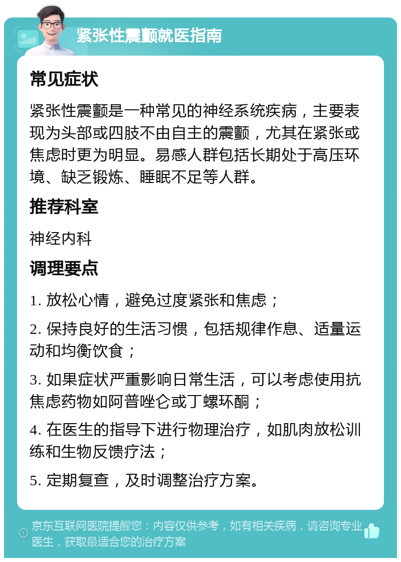 紧张性震颤就医指南 常见症状 紧张性震颤是一种常见的神经系统疾病，主要表现为头部或四肢不由自主的震颤，尤其在紧张或焦虑时更为明显。易感人群包括长期处于高压环境、缺乏锻炼、睡眠不足等人群。 推荐科室 神经内科 调理要点 1. 放松心情，避免过度紧张和焦虑； 2. 保持良好的生活习惯，包括规律作息、适量运动和均衡饮食； 3. 如果症状严重影响日常生活，可以考虑使用抗焦虑药物如阿普唑仑或丁螺环酮； 4. 在医生的指导下进行物理治疗，如肌肉放松训练和生物反馈疗法； 5. 定期复查，及时调整治疗方案。