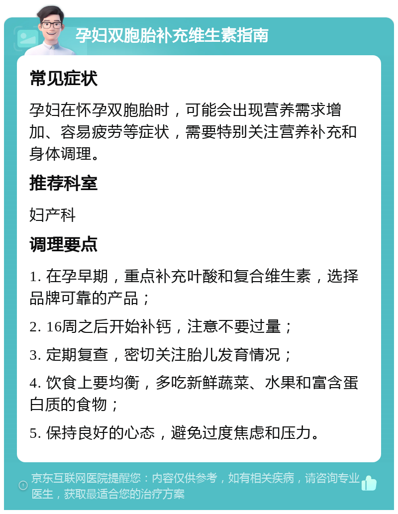 孕妇双胞胎补充维生素指南 常见症状 孕妇在怀孕双胞胎时，可能会出现营养需求增加、容易疲劳等症状，需要特别关注营养补充和身体调理。 推荐科室 妇产科 调理要点 1. 在孕早期，重点补充叶酸和复合维生素，选择品牌可靠的产品； 2. 16周之后开始补钙，注意不要过量； 3. 定期复查，密切关注胎儿发育情况； 4. 饮食上要均衡，多吃新鲜蔬菜、水果和富含蛋白质的食物； 5. 保持良好的心态，避免过度焦虑和压力。