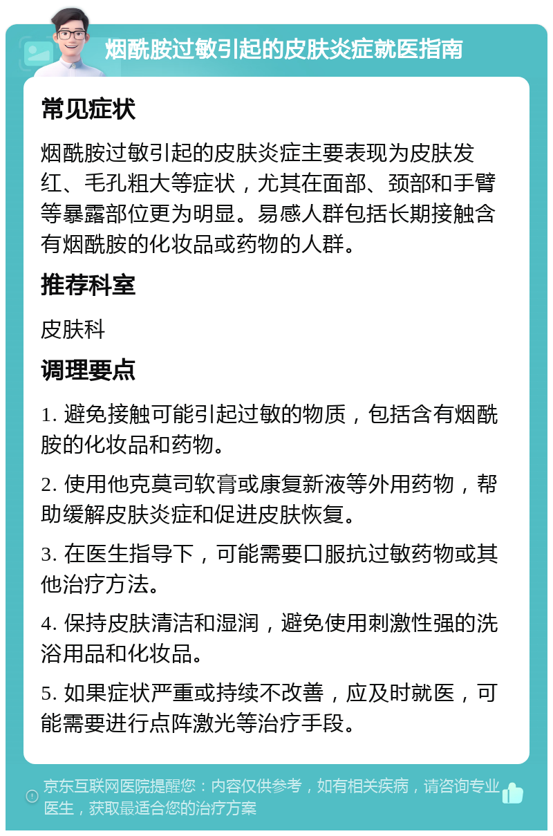 烟酰胺过敏引起的皮肤炎症就医指南 常见症状 烟酰胺过敏引起的皮肤炎症主要表现为皮肤发红、毛孔粗大等症状，尤其在面部、颈部和手臂等暴露部位更为明显。易感人群包括长期接触含有烟酰胺的化妆品或药物的人群。 推荐科室 皮肤科 调理要点 1. 避免接触可能引起过敏的物质，包括含有烟酰胺的化妆品和药物。 2. 使用他克莫司软膏或康复新液等外用药物，帮助缓解皮肤炎症和促进皮肤恢复。 3. 在医生指导下，可能需要口服抗过敏药物或其他治疗方法。 4. 保持皮肤清洁和湿润，避免使用刺激性强的洗浴用品和化妆品。 5. 如果症状严重或持续不改善，应及时就医，可能需要进行点阵激光等治疗手段。