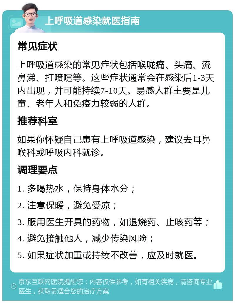 上呼吸道感染就医指南 常见症状 上呼吸道感染的常见症状包括喉咙痛、头痛、流鼻涕、打喷嚏等。这些症状通常会在感染后1-3天内出现，并可能持续7-10天。易感人群主要是儿童、老年人和免疫力较弱的人群。 推荐科室 如果你怀疑自己患有上呼吸道感染，建议去耳鼻喉科或呼吸内科就诊。 调理要点 1. 多喝热水，保持身体水分； 2. 注意保暖，避免受凉； 3. 服用医生开具的药物，如退烧药、止咳药等； 4. 避免接触他人，减少传染风险； 5. 如果症状加重或持续不改善，应及时就医。