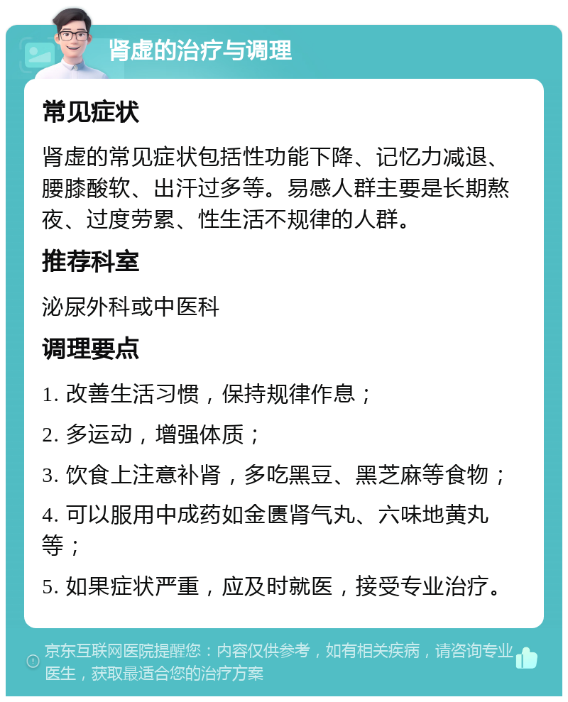 肾虚的治疗与调理 常见症状 肾虚的常见症状包括性功能下降、记忆力减退、腰膝酸软、出汗过多等。易感人群主要是长期熬夜、过度劳累、性生活不规律的人群。 推荐科室 泌尿外科或中医科 调理要点 1. 改善生活习惯，保持规律作息； 2. 多运动，增强体质； 3. 饮食上注意补肾，多吃黑豆、黑芝麻等食物； 4. 可以服用中成药如金匮肾气丸、六味地黄丸等； 5. 如果症状严重，应及时就医，接受专业治疗。