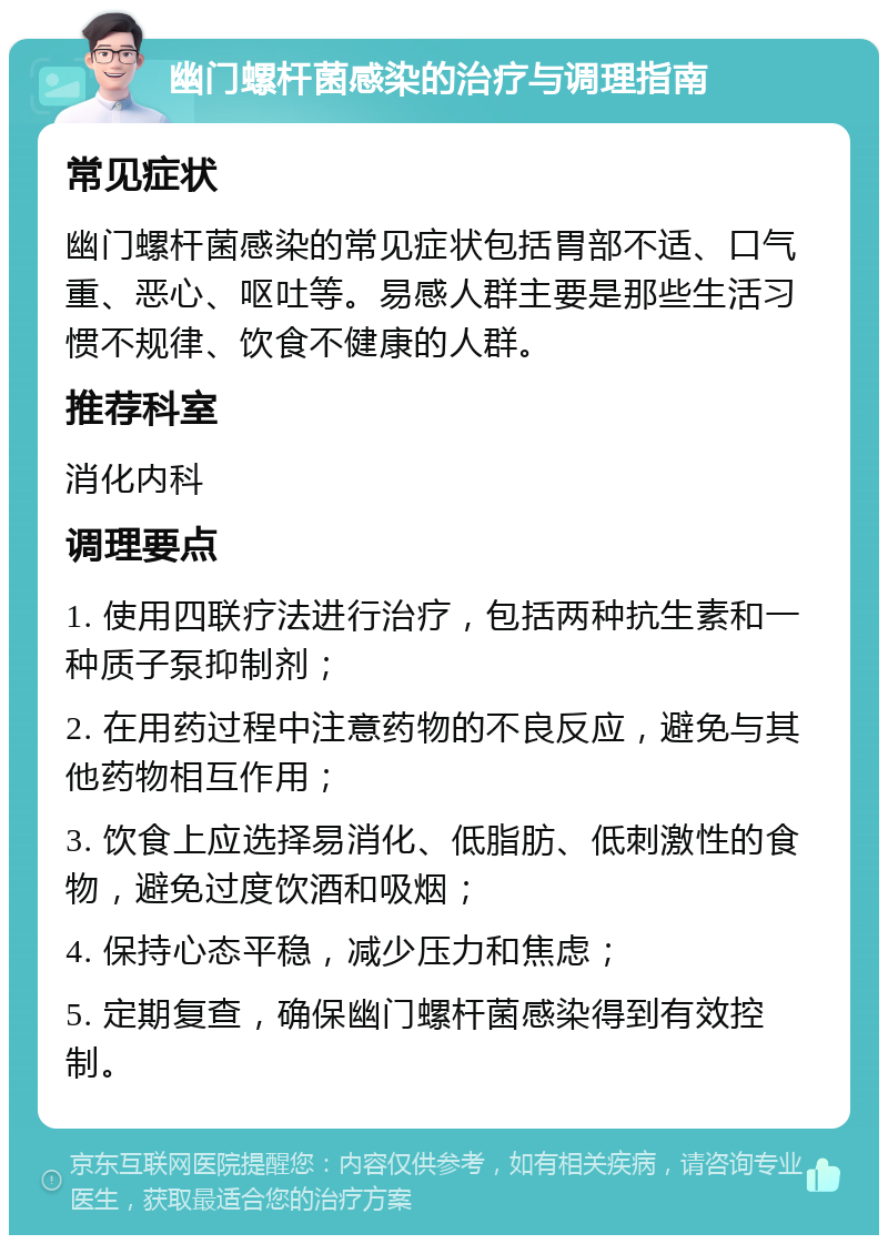 幽门螺杆菌感染的治疗与调理指南 常见症状 幽门螺杆菌感染的常见症状包括胃部不适、口气重、恶心、呕吐等。易感人群主要是那些生活习惯不规律、饮食不健康的人群。 推荐科室 消化内科 调理要点 1. 使用四联疗法进行治疗，包括两种抗生素和一种质子泵抑制剂； 2. 在用药过程中注意药物的不良反应，避免与其他药物相互作用； 3. 饮食上应选择易消化、低脂肪、低刺激性的食物，避免过度饮酒和吸烟； 4. 保持心态平稳，减少压力和焦虑； 5. 定期复查，确保幽门螺杆菌感染得到有效控制。