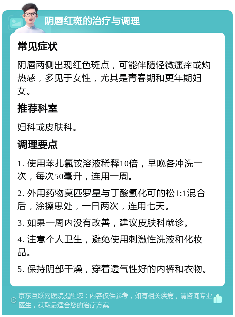 阴唇红斑的治疗与调理 常见症状 阴唇两侧出现红色斑点，可能伴随轻微瘙痒或灼热感，多见于女性，尤其是青春期和更年期妇女。 推荐科室 妇科或皮肤科。 调理要点 1. 使用苯扎氯铵溶液稀释10倍，早晚各冲洗一次，每次50毫升，连用一周。 2. 外用药物莫匹罗星与丁酸氢化可的松1:1混合后，涂擦患处，一日两次，连用七天。 3. 如果一周内没有改善，建议皮肤科就诊。 4. 注意个人卫生，避免使用刺激性洗液和化妆品。 5. 保持阴部干燥，穿着透气性好的内裤和衣物。