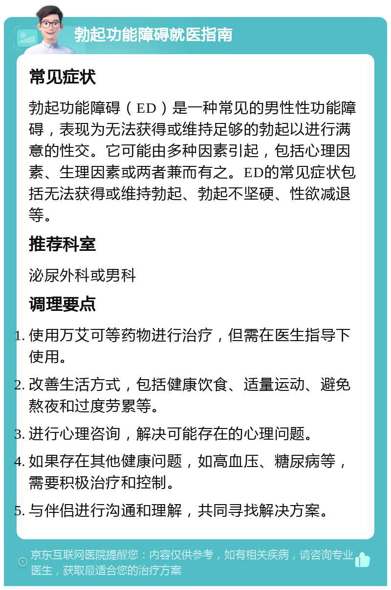 勃起功能障碍就医指南 常见症状 勃起功能障碍（ED）是一种常见的男性性功能障碍，表现为无法获得或维持足够的勃起以进行满意的性交。它可能由多种因素引起，包括心理因素、生理因素或两者兼而有之。ED的常见症状包括无法获得或维持勃起、勃起不坚硬、性欲减退等。 推荐科室 泌尿外科或男科 调理要点 使用万艾可等药物进行治疗，但需在医生指导下使用。 改善生活方式，包括健康饮食、适量运动、避免熬夜和过度劳累等。 进行心理咨询，解决可能存在的心理问题。 如果存在其他健康问题，如高血压、糖尿病等，需要积极治疗和控制。 与伴侣进行沟通和理解，共同寻找解决方案。