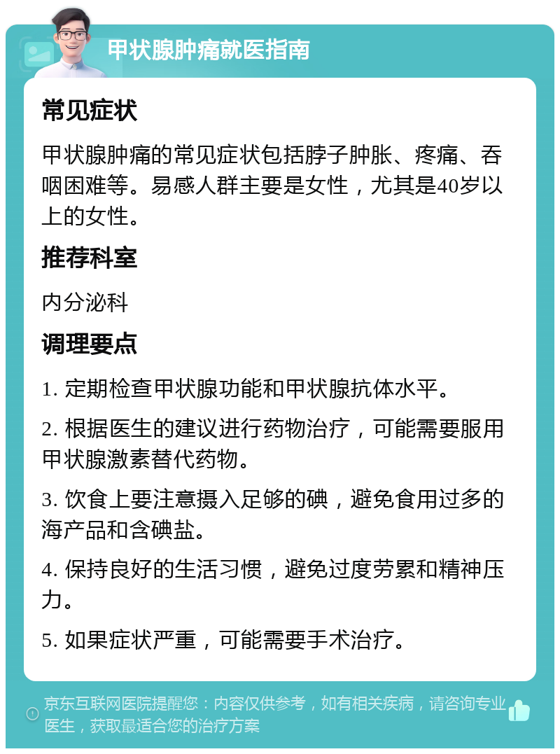 甲状腺肿痛就医指南 常见症状 甲状腺肿痛的常见症状包括脖子肿胀、疼痛、吞咽困难等。易感人群主要是女性，尤其是40岁以上的女性。 推荐科室 内分泌科 调理要点 1. 定期检查甲状腺功能和甲状腺抗体水平。 2. 根据医生的建议进行药物治疗，可能需要服用甲状腺激素替代药物。 3. 饮食上要注意摄入足够的碘，避免食用过多的海产品和含碘盐。 4. 保持良好的生活习惯，避免过度劳累和精神压力。 5. 如果症状严重，可能需要手术治疗。